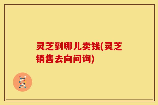 灵芝到哪儿卖钱(灵芝销售去向问询) 灵芝到哪儿卖钱(灵芝销售去向问询)