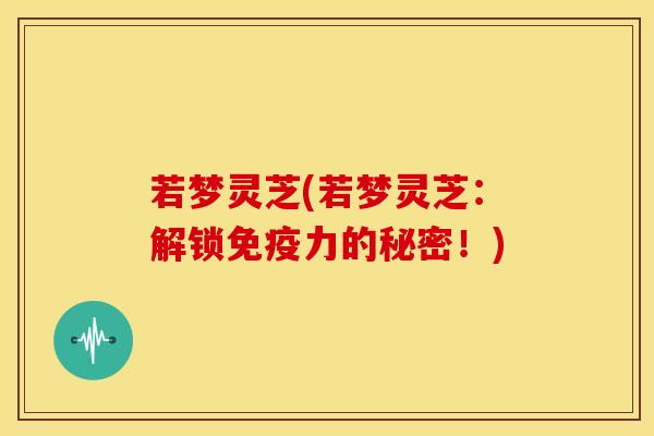 若梦灵芝(若梦灵芝:解锁免疫力的秘密!) 若梦灵芝(若梦灵芝:解锁免疫力的秘密!)