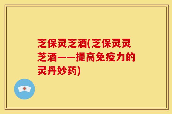 芝保灵芝酒(芝保灵灵芝酒——提高免疫力的灵丹妙药) 芝保灵芝酒(芝保灵灵芝酒——提高免疫力的灵丹妙药)