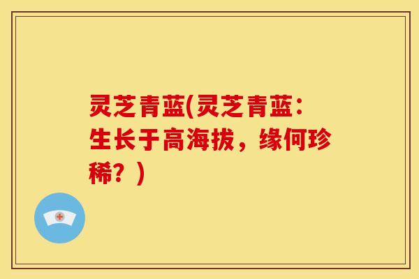 灵芝青蓝(灵芝青蓝：生长于高海拔，缘何珍稀？)
