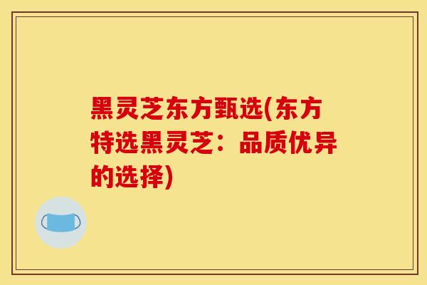 黑灵芝东方甄选(东方特选黑灵芝:品质优异的选择) 黑灵芝东方甄选(东方特选黑灵芝:品质优异的选择)