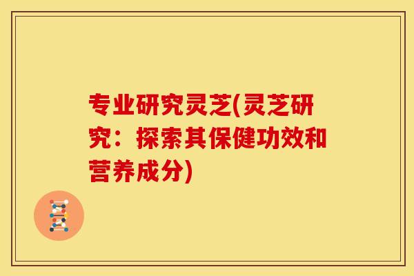 专业研究灵芝(灵芝研究：探索其保健功效和营养成分)
