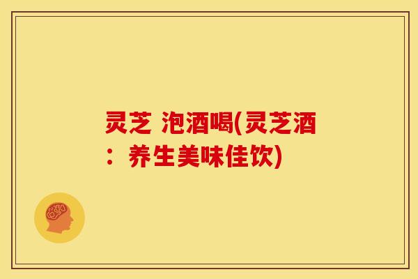 灵芝 泡酒喝(灵芝酒:养生美味佳饮) 灵芝 泡酒喝(灵芝酒:养生美味佳饮)