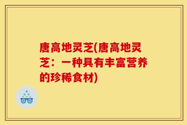 唐高地灵芝(唐高地灵芝:一种具有丰富营养的珍稀食材) 唐高地灵芝(唐高地灵芝:一种具有丰富营养的珍稀食材)