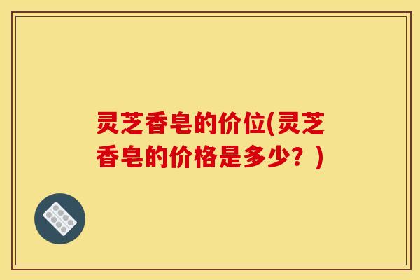 灵芝香皂的价位(灵芝香皂的价格是多少？)