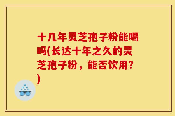 十几年灵芝孢子粉能喝吗(长达十年之久的灵芝孢子粉，能否饮用？)