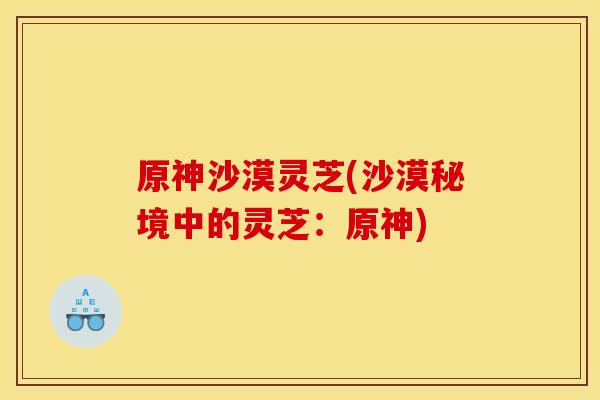 原神沙漠灵芝(沙漠秘境中的灵芝:原神) 原神沙漠灵芝(沙漠秘境中的灵芝:原神)