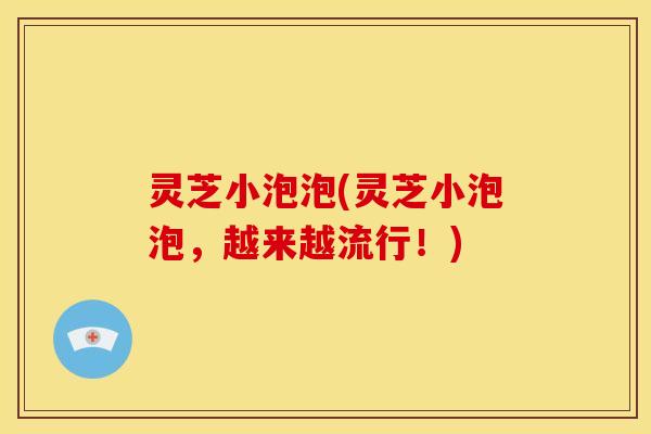 灵芝小泡泡(灵芝小泡泡,越来越流行!) 灵芝小泡泡(灵芝小泡泡,越来越流行!)