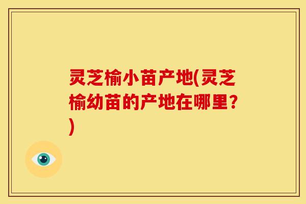 灵芝榆小苗产地(灵芝榆幼苗的产地在哪里?) 灵芝榆小苗产地(灵芝榆幼苗的产地在哪里?)