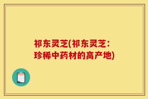 祁东灵芝(祁东灵芝:珍稀材的高产地) 祁东灵芝(祁东灵芝:珍稀材的高产地)