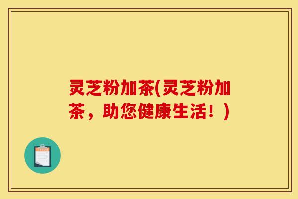 灵芝粉加茶(灵芝粉加茶,助您健康生活!) 灵芝粉加茶(灵芝粉加茶,助您健康生活!)