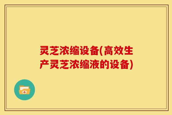 灵芝浓缩设备(高效生产灵芝浓缩液的设备) 灵芝浓缩设备(高效生产灵芝浓缩液的设备)