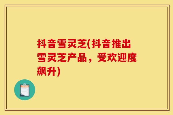 抖音雪灵芝(抖音推出雪灵芝产品,受欢迎度飙升) 抖音雪灵芝(抖音推出雪灵芝产品,受欢迎度飙升)
