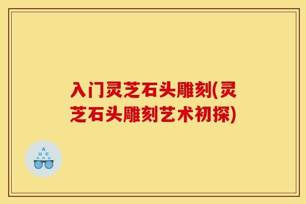 入门灵芝石头雕刻(灵芝石头雕刻艺术初探) 入门灵芝石头雕刻(灵芝石头雕刻艺术初探)