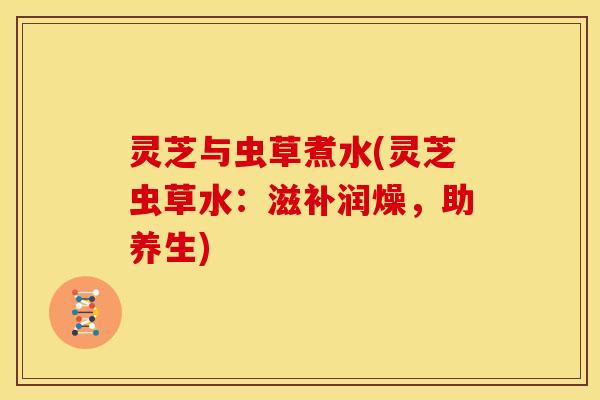 灵芝与虫草煮水(灵芝虫草水:滋补润燥,助养生) 灵芝与虫草煮水(灵芝虫草水:滋补润燥,助养生)