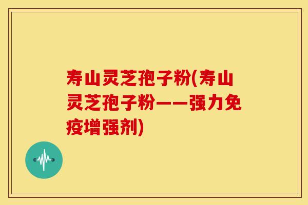 寿山灵芝孢子粉(寿山灵芝孢子粉——强力免疫增强剂)