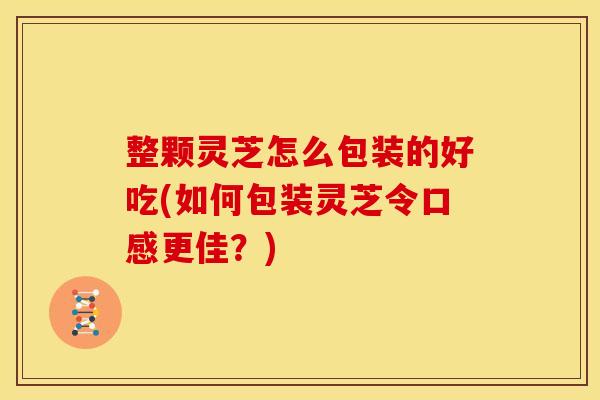 整颗灵芝怎么包装的好吃(如何包装灵芝令口感更佳?) 整颗灵芝怎么包装的好吃(如何包装灵芝令口感更佳?)