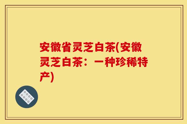 安徽省灵芝白茶(安徽灵芝白茶:一种珍稀特产) 安徽省灵芝白茶(安徽灵芝白茶:一种珍稀特产)
