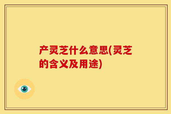产灵芝什么意思(灵芝的含义及用途)