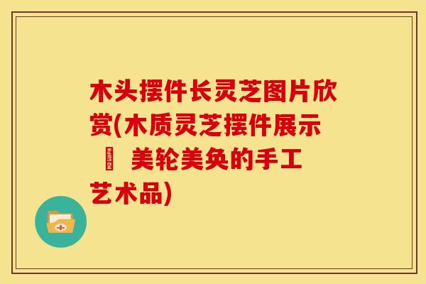 木头摆件长灵芝图片欣赏(木质灵芝摆件展示 – 美轮美奂的手工艺术品) 木头摆件长灵芝图片欣赏(木质灵芝摆件展示 – 美轮美奂的手工艺术品)