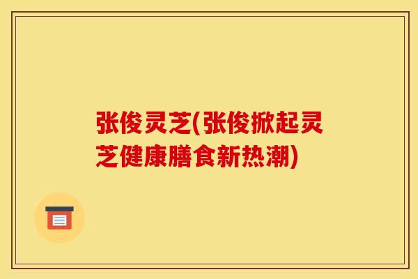 张俊灵芝(张俊掀起灵芝健康膳食新热潮) 张俊灵芝(张俊掀起灵芝健康膳食新热潮)