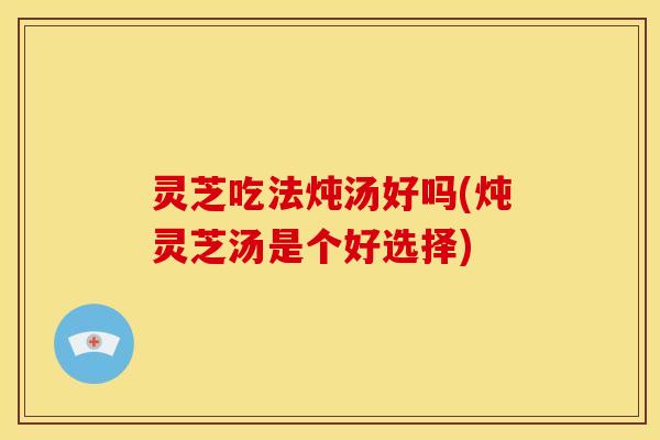灵芝吃法炖汤好吗(炖灵芝汤是个好选择)