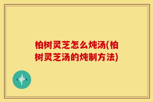 柏树灵芝怎么炖汤(柏树灵芝汤的炖制方法) 柏树灵芝怎么炖汤(柏树灵芝汤的炖制方法)