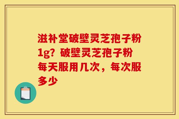 滋补堂破壁灵芝孢子粉1g?破壁灵芝孢子粉每天服用几次,每次服多少 滋补堂破壁灵芝孢子粉1g?破壁灵芝孢子粉每天服用几次,每次服多少