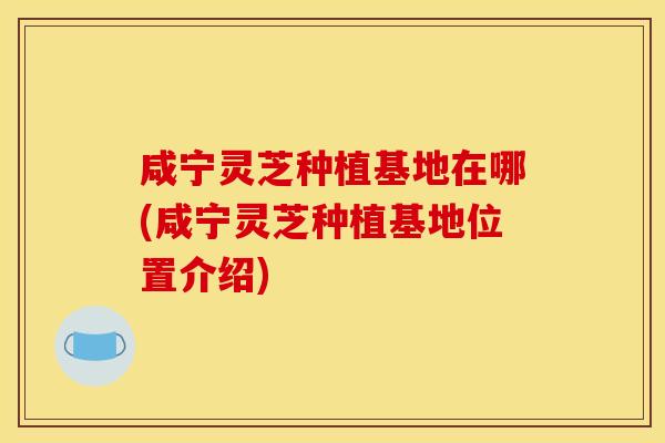 咸宁灵芝种植基地在哪(咸宁灵芝种植基地位置介绍)