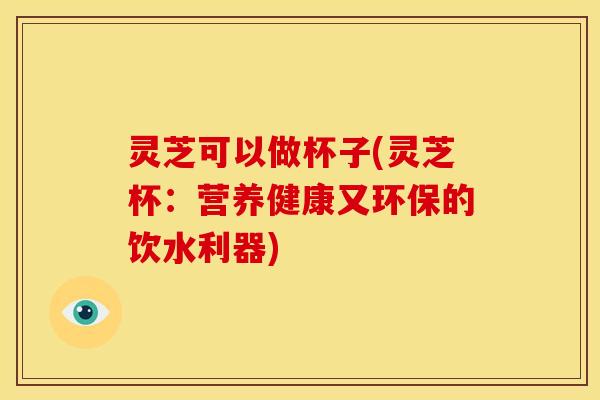 灵芝可以做杯子(灵芝杯:营养健康又环保的饮水利器) 灵芝可以做杯子(灵芝杯:营养健康又环保的饮水利器)