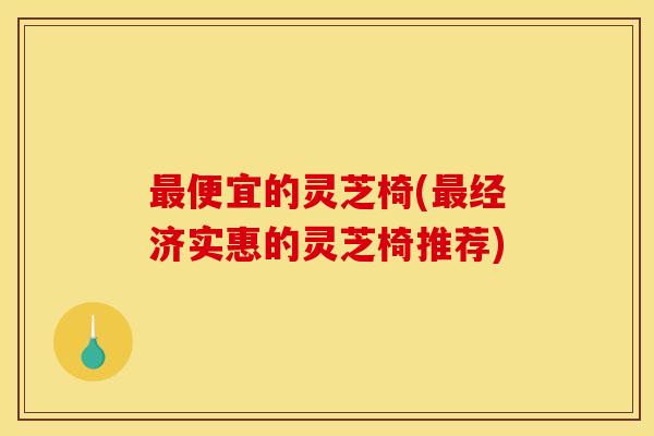 便宜的灵芝椅(经济实惠的灵芝椅推荐) 便宜的灵芝椅(经济实惠的灵芝椅推荐)