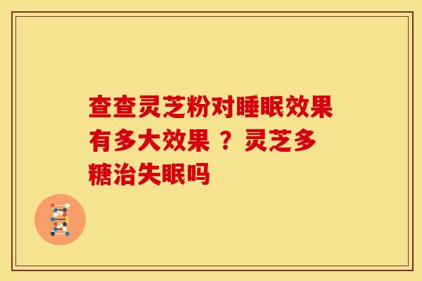 查查灵芝粉对效果有多大效果 ?灵芝多糖吗 查查灵芝粉对效果有多大效果 ?灵芝多糖吗