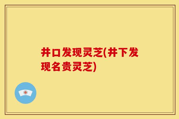 井口发现灵芝(井下发现名贵灵芝) 井口发现灵芝(井下发现名贵灵芝)