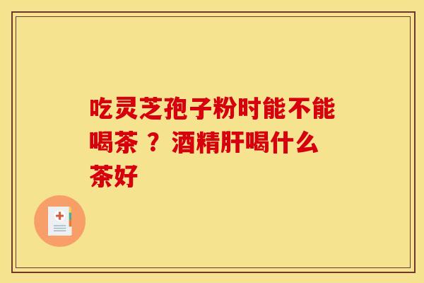吃灵芝孢子粉时能不能喝茶 ?酒精喝什么茶好 吃灵芝孢子粉时能不能喝茶 ?酒精喝什么茶好