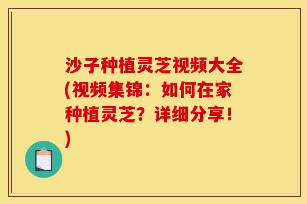 沙子种植灵芝视频大全(视频集锦:如何在家种植灵芝?详细分享!) 沙子种植灵芝视频大全(视频集锦:如何在家种植灵芝?详细分享!)