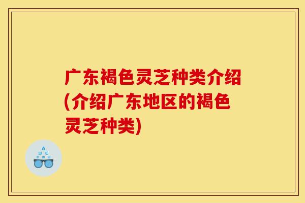 广东褐色灵芝种类介绍(介绍广东地区的褐色灵芝种类) 广东褐色灵芝种类介绍(介绍广东地区的褐色灵芝种类)