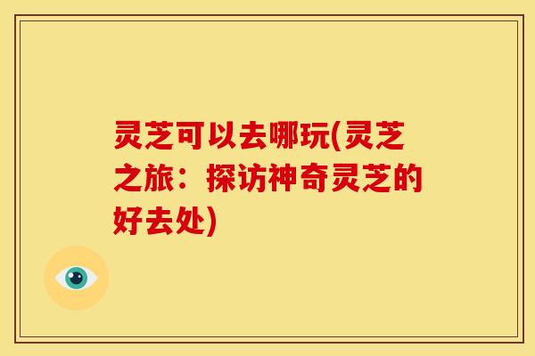 灵芝可以去哪玩(灵芝之旅:探访神奇灵芝的好去处) 灵芝可以去哪玩(灵芝之旅:探访神奇灵芝的好去处)