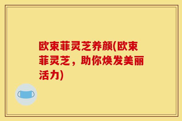 欧束菲灵芝养颜(欧束菲灵芝,助你焕发美丽活力) 欧束菲灵芝养颜(欧束菲灵芝,助你焕发美丽活力)