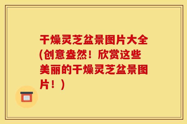 干燥灵芝盆景图片大全(创意盎然!欣赏这些美丽的干燥灵芝盆景图片!) 干燥灵芝盆景图片大全(创意盎然!欣赏这些美丽的干燥灵芝盆景图片!)