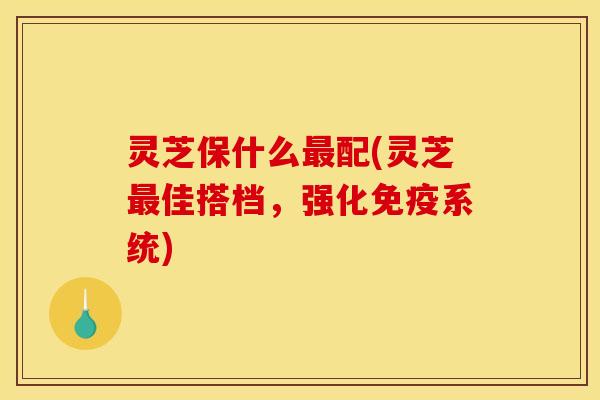 灵芝保什么配(灵芝佳搭档,强化免疫系统) 灵芝保什么配(灵芝佳搭档,强化免疫系统)