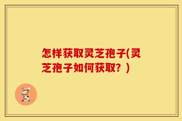 怎样获取灵芝孢子(灵芝孢子如何获取?) 怎样获取灵芝孢子(灵芝孢子如何获取?)