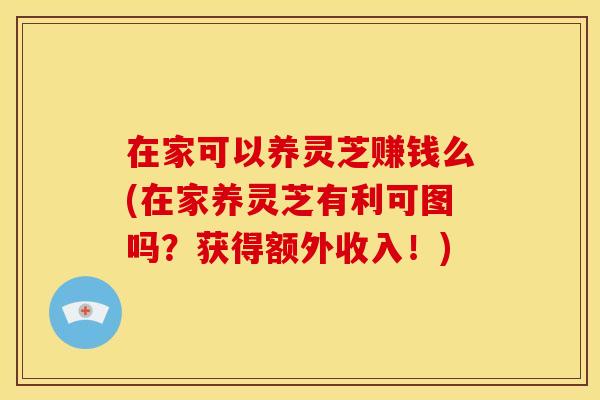 在家可以养灵芝赚钱么(在家养灵芝有利可图吗?获得额外收入!) 在家可以养灵芝赚钱么(在家养灵芝有利可图吗?获得额外收入!)