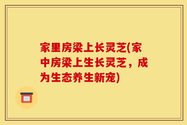 家里房梁上长灵芝(家中房梁上生长灵芝，成为生态养生新宠)