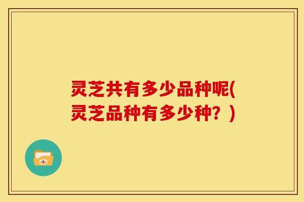 灵芝共有多少品种呢(灵芝品种有多少种?) 灵芝共有多少品种呢(灵芝品种有多少种?)