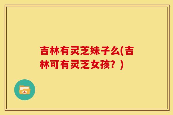 吉林有灵芝妹子么(吉林可有灵芝女孩?) 吉林有灵芝妹子么(吉林可有灵芝女孩?)
