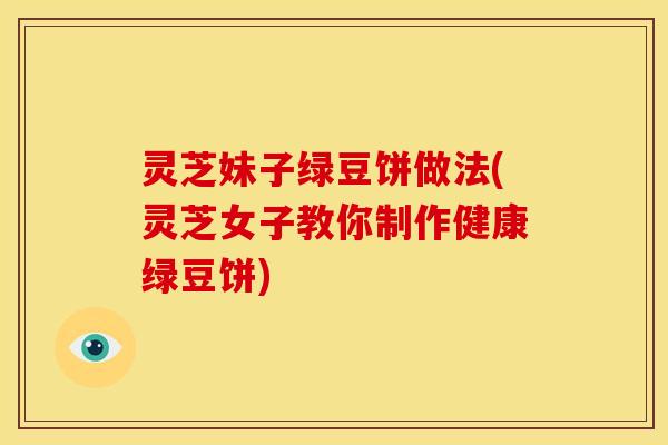 灵芝妹子绿豆饼做法(灵芝女子教你制作健康绿豆饼) 灵芝妹子绿豆饼做法(灵芝女子教你制作健康绿豆饼)