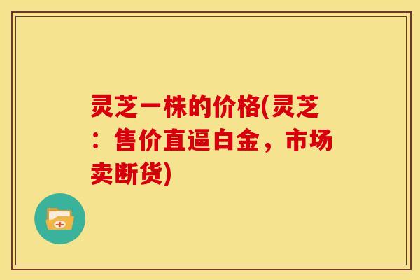 灵芝一株的价格(灵芝:售价直逼白金,市场卖断货) 灵芝一株的价格(灵芝:售价直逼白金,市场卖断货)