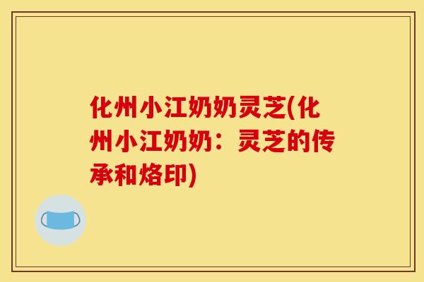 化州小江奶奶灵芝(化州小江奶奶:灵芝的传承和烙印) 化州小江奶奶灵芝(化州小江奶奶:灵芝的传承和烙印)