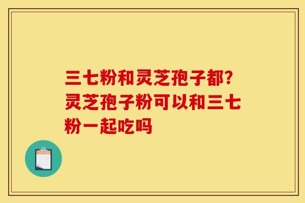 三七粉和灵芝孢子都?灵芝孢子粉可以和三七粉一起吃吗 三七粉和灵芝孢子都?灵芝孢子粉可以和三七粉一起吃吗