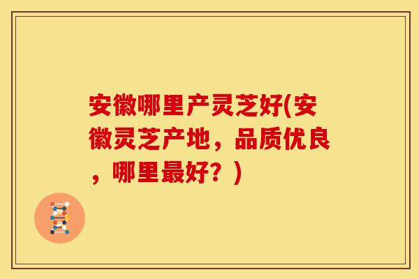 安徽哪里产灵芝好(安徽灵芝产地,品质优良,哪里好?) 安徽哪里产灵芝好(安徽灵芝产地,品质优良,哪里好?)